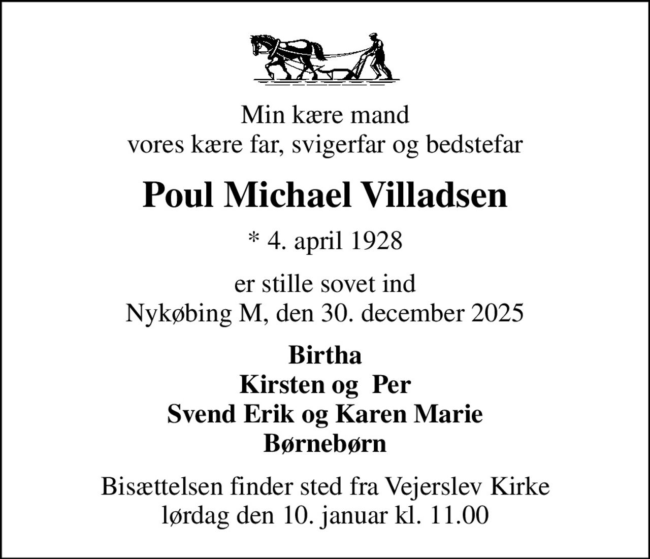 Min kære mand vores kære far, svigerfar og bedstefar
Poul Michael Villadsen
* 4. april 1928
er stille sovet ind Nykøbing M, den 30. december 2025
Birtha Kirsten og  Per Svend Erik og Karen Marie Børnebørn
Bisættelsen finder sted fra Vejerslev Kirke  lørdag den 10. januar kl. 11.00