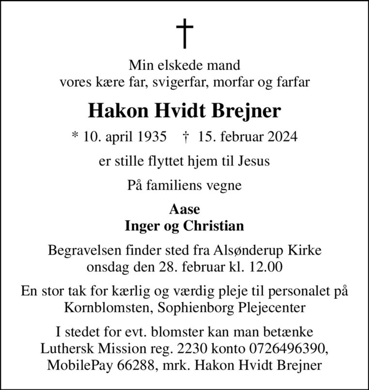 Min elskede mand vores kære far, svigerfar, morfar og farfar
Hakon Hvidt Brejner
* 10. april 1935    ✝ 15. februar 2024
er stille flyttet hjem til Jesus
På familiens vegne
Aase Inger og Christian
Begravelsen finder sted fra Alsønderup Kirke  onsdag den 28. februar kl. 12.00 
En stor tak for kærlig og værdig pleje til personalet på Kornblomsten, Sophienborg Plejecenter
I stedet for evt. blomster kan man betænke
					Luthersk Mission reg.2230konto0726496390mrk. Hakon
					Hvidt Brejner
I stedet for evt. blomster kan man betænke Luthersk Mission reg. 2230 konto 0726496390, MobilePay 66288, mrk. Hakon Hvidt Brejner