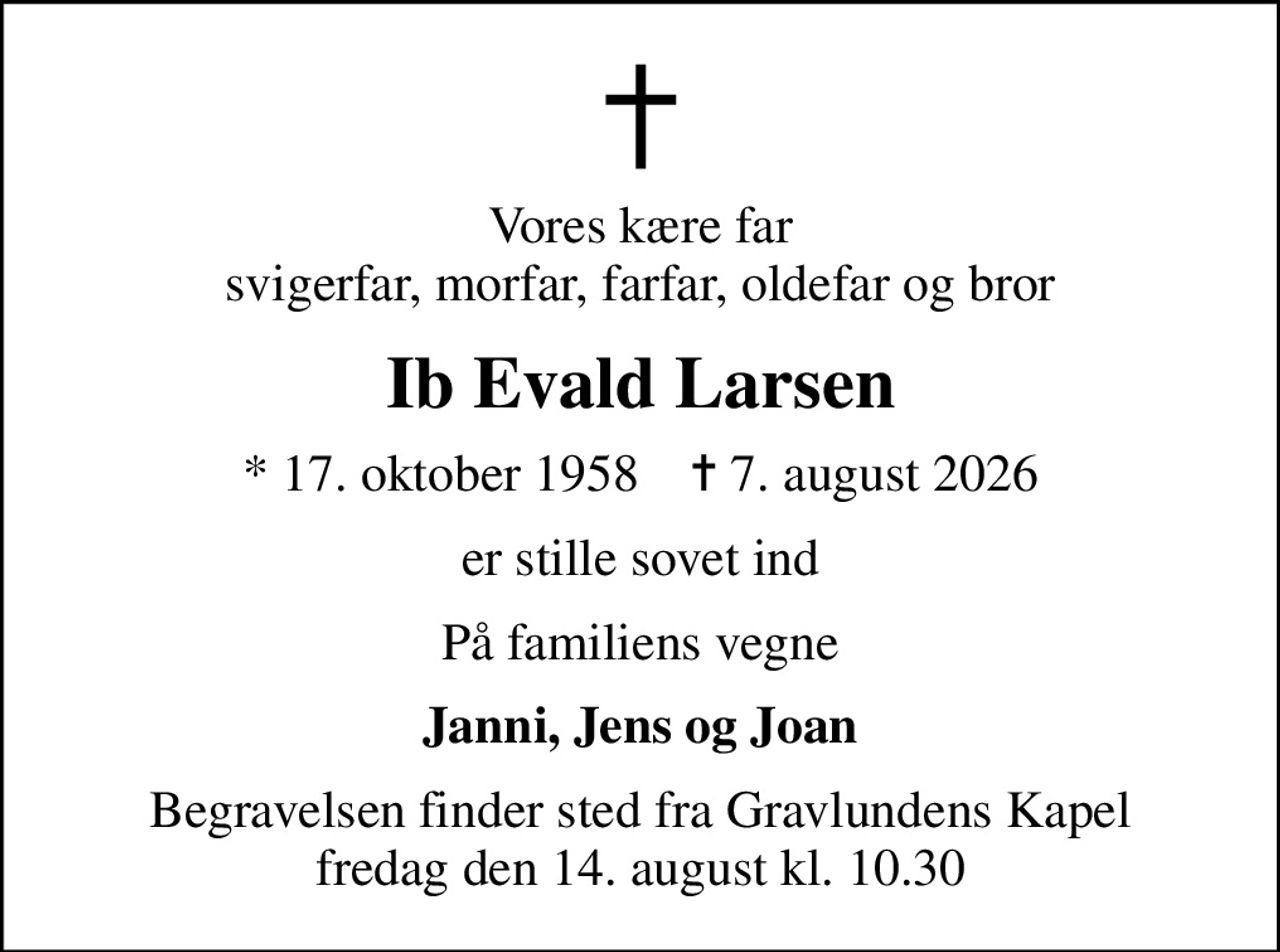 Vores kære far svigerfar, morfar, farfar, oldefar og bror
Ib Evald Larsen
* 17. oktober 1958    ✝ 7. august 2026
er stille sovet ind
På familiens vegne
Janni, Jens og Joan
Begravelsen finder sted fra Gravlundens Kapel  fredag den 14. august kl. 10.30