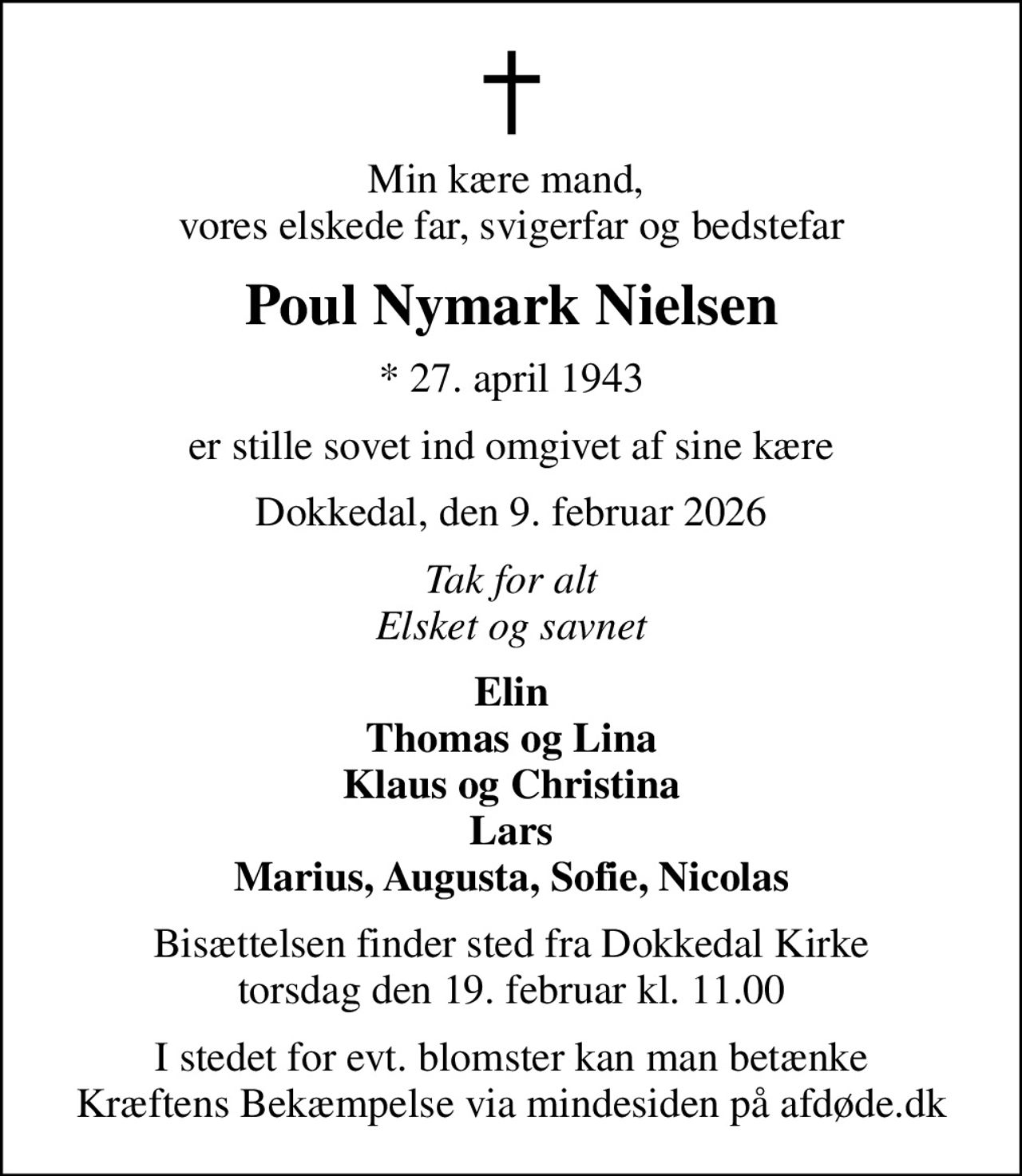 Min kære mand,  vores elskede far, svigerfar og bedstefar
Poul Nymark Nielsen
* 27. april 1943
er stille sovet ind omgivet af sine kære
Dokkedal, den 9. februar 2026
Tak for alt Elsket og savnet
Elin Thomas og Lina Klaus og Christina Lars Marius, Augusta, Sofie, Nicolas
Bisættelsen finder sted fra Dokkedal Kirke  torsdag den 19. februar kl. 11.00 
I stedet for evt. blomster kan man betænke
					Kræftens Bekæmpelse via mindesiden på afdøde.dk
