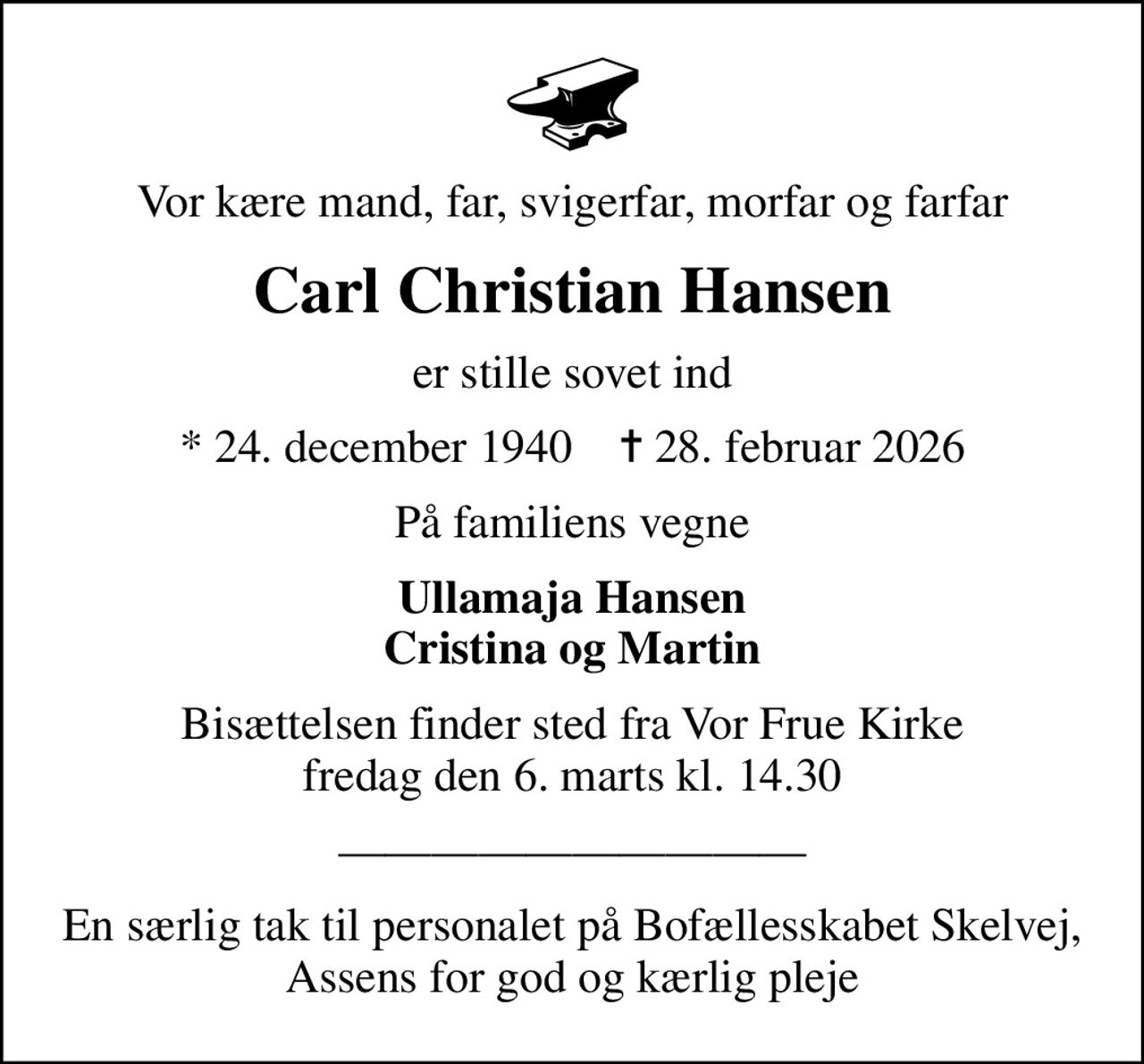 Vor kære mand, far, svigerfar, morfar og farfar
Carl Christian Hansen
er stille sovet ind
* 24. december 1940    ✝ 28. februar 2026
På familiens vegne
Ullamaja Hansen Cristina og Martin
Bisættelsen finder sted fra Vor Frue Kirke  fredag den 6. marts kl. 14.30 

En særlig tak til personalet på Bofællesskabet Skelvej, Assens for god og kærlig pleje