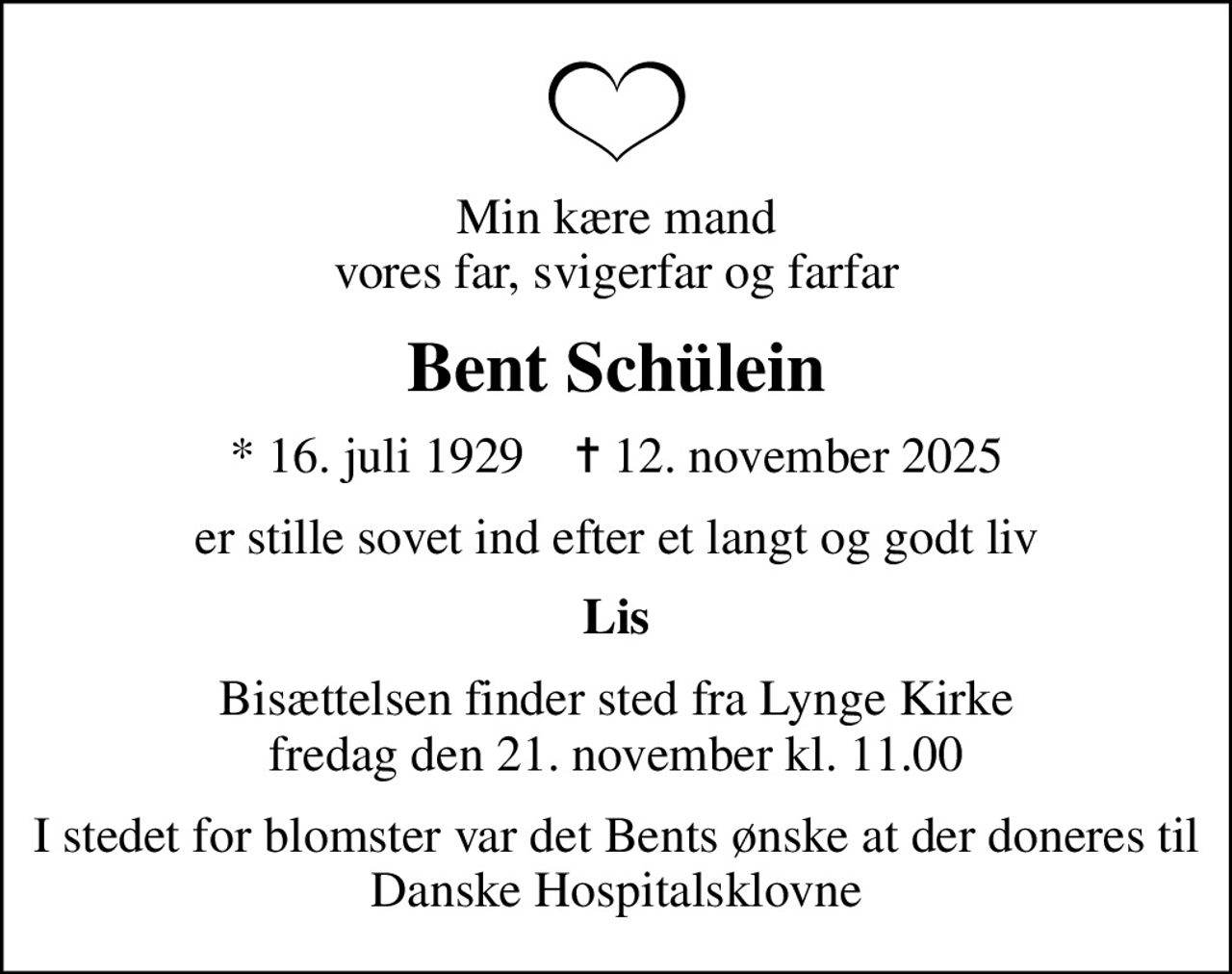 Min kære mand vores far, svigerfar og farfar
Bent Schülein
* 16. juli 1929    ✝ 12. november 2025
er stille sovet ind efter et langt og godt liv
Lis
Bisættelsen finder sted fra Lynge Kirke  fredag den 21. november kl. 11.00 
I stedet for evt. blomster kan man betænke
					Danske Hospitalsklovne via mindesiden på afdøde.dk
I stedet for blomster var det Bents ønske at der doneres til Danske Hospitalsklovne