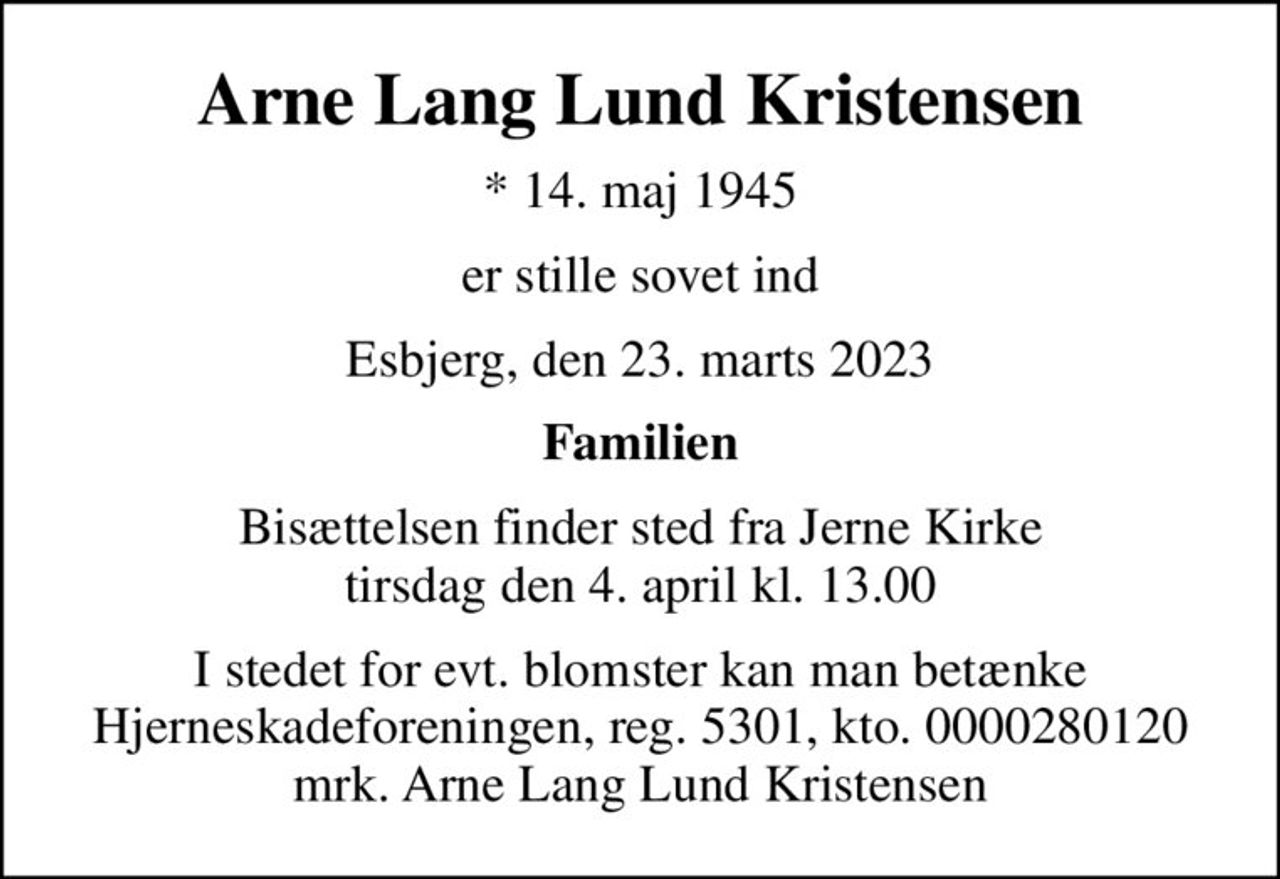 Arne Lang Lund Kristensen
* 14. maj 1945
er stille sovet ind
Esbjerg, den 23. marts 2023
Familien
Bisættelsen finder sted fra Jerne Kirke  tirsdag den 4. april kl. 13.00 
I stedet for evt. blomster kan man betænke
					Hjerneskadeforeningen reg.5301,kto.0000280120mrk. Arne
					Lang Lund Kristensen