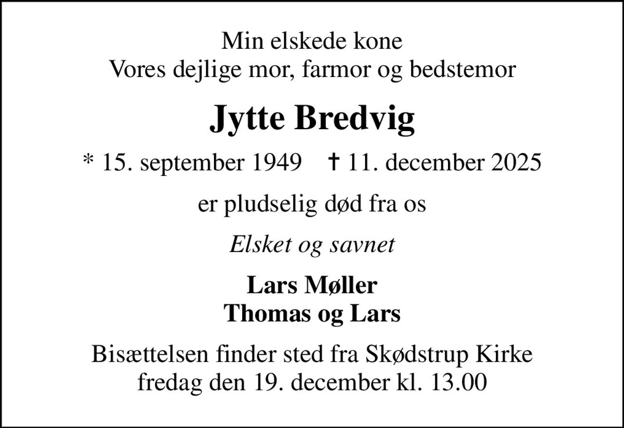 Min elskede kone Vores dejlige mor, farmor og bedstemor
Jytte Bredvig
* 15. september 1949    ✝ 11. december 2025
er pludselig død fra os
Elsket og savnet
Lars Møller Thomas og Lars
Bisættelsen finder sted fra Skødstrup Kirke  fredag den 19. december kl. 13.00