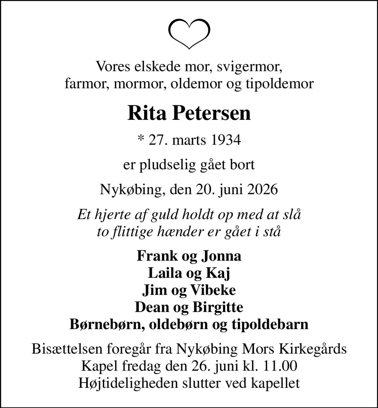 Vores elskede mor, svigermor, farmor, mormor, oldemor og tipoldemor
Rita Petersen
* 27. marts 1934
er pludselig gået bort
Nykøbing, den 20. juni 2026
Et hjerte af guld holdt op med at slå to flittige hænder er gået i stå
Frank og Jonna Laila og Kaj Jim og Vibeke Dean og Birgitte Børnebørn, oldebørn og tipoldebarn
Bisættelsen foregår fra Nykøbing Mors Kirkegårds Kapel  fredag den 26. juni kl. 11.00  Højtideligheden slutter ved kapellet