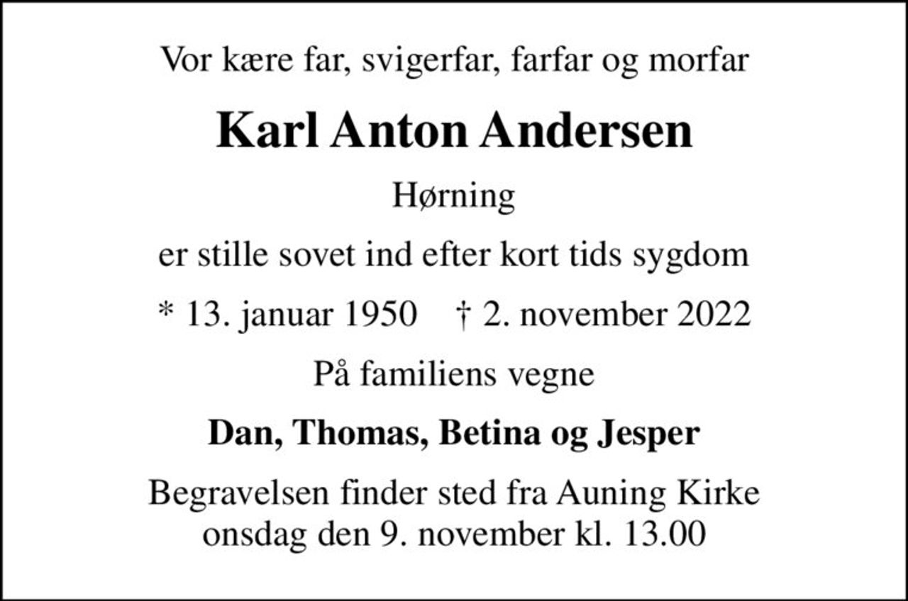 Vor kære far, svigerfar, farfar og morfar
Karl Anton Andersen
Hørning
er stille sovet ind efter kort tids sygdom
* 13. januar 1950    ✝ 2. november 2022
På familiens vegne
Dan, Thomas, Betina og Jesper
Begravelsen finder sted fra Auning Kirke  onsdag den 9. november kl. 13.00