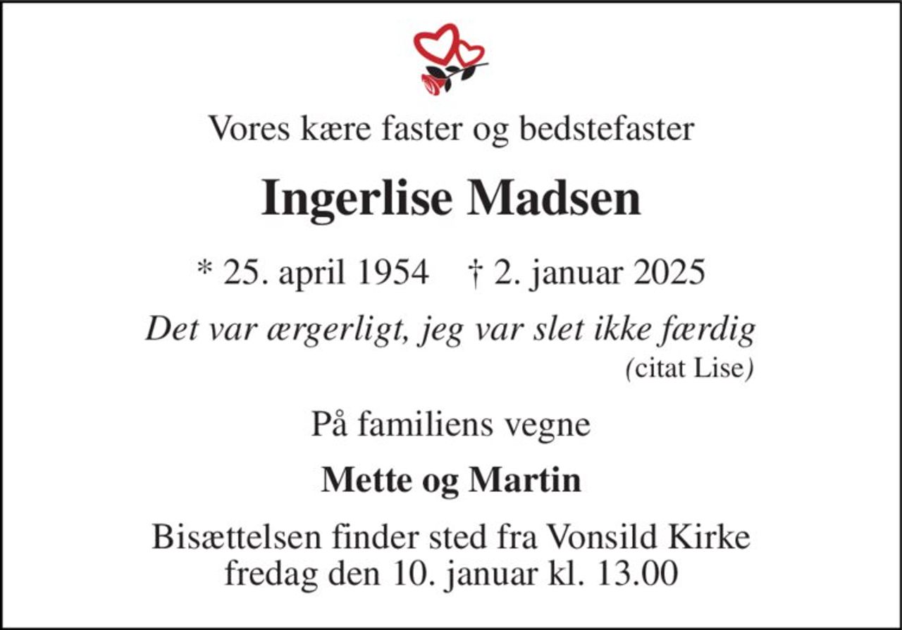Vores kære faster og bedstefaster
Ingerlise Madsen
* 25. april 1954    ✝ 2. januar 2025
Det var ærgerligt, jeg var slet ikke færdig
På familiens vegne
Mette og Martin
Bisættelsen finder sted fra Vonsild Kirke  fredag den 10. januar kl. 13.00