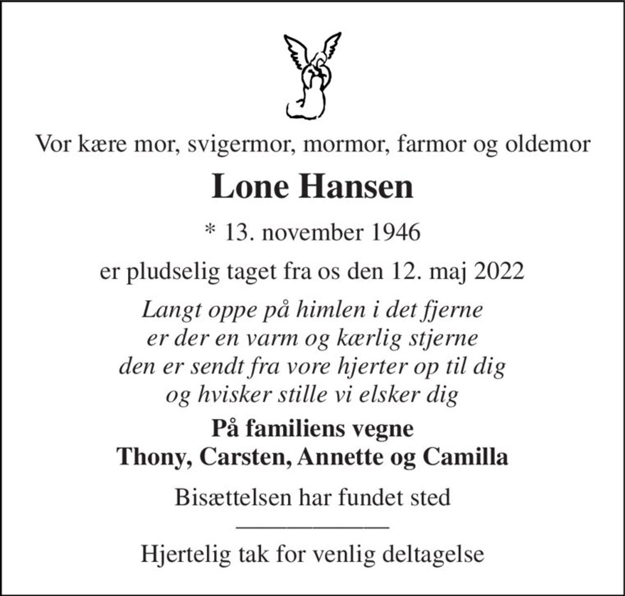 Vor kære mor, svigermor, mormor, farmor og oldemor 
Lone Hansen 
*​ 13. november 1946​ 
er pludselig taget fra os den 12. maj 2022 
Langt oppe på himlen i det fjerne er der en varm og kærlig stjerne den er sendt fra vore hjerter op til dig og hvisker stille vi elsker dig 
På familiens vegne Thony, Carsten, Annette og Camilla 
Bisættelsen har fundet sted —————— Hjertelig tak for venlig deltagelse