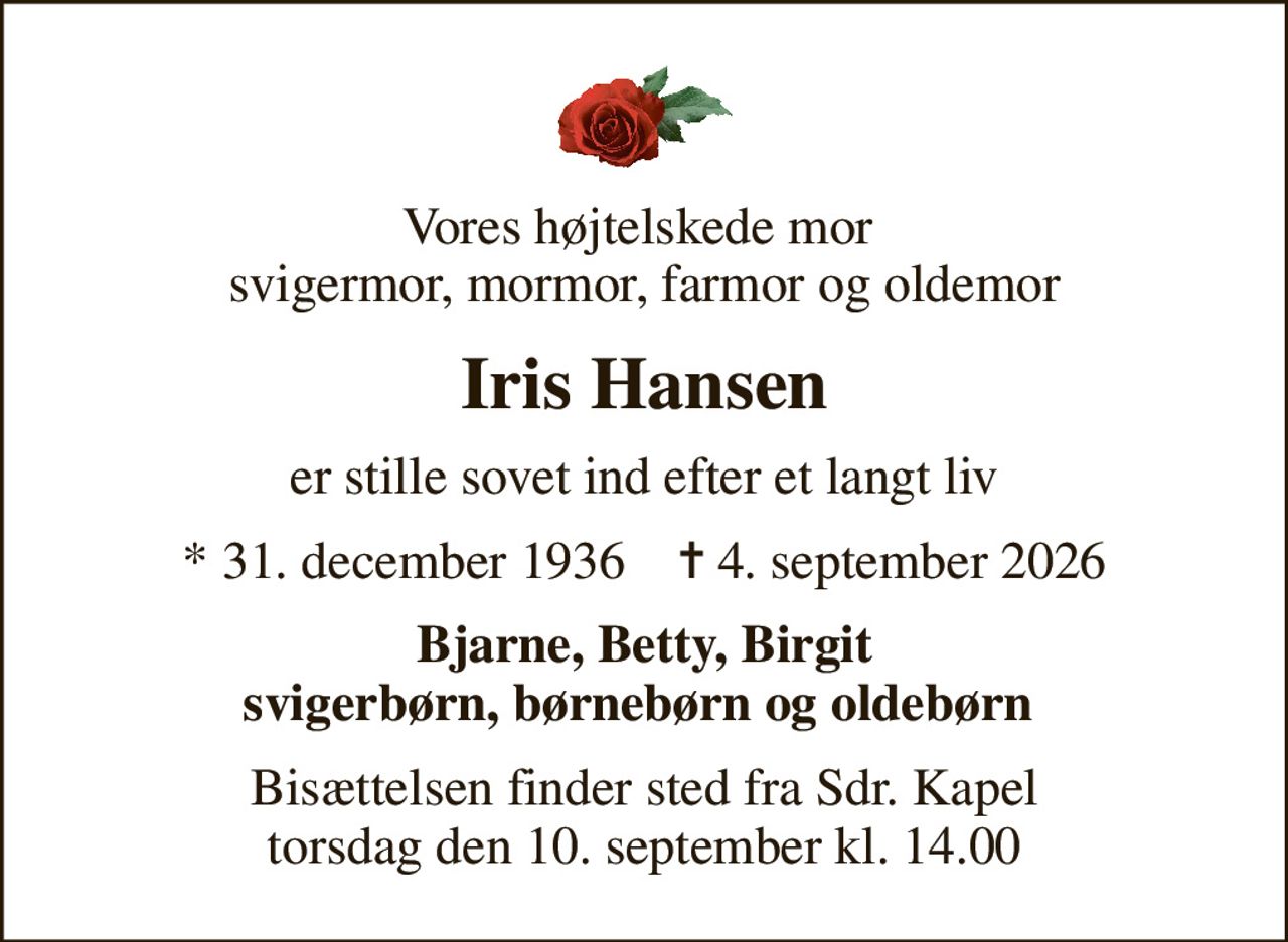 Vores højtelskede mor  svigermor, mormor, farmor og oldemor
Iris Hansen
er stille sovet ind efter et langt liv
* 31. december 1936    ✝ 4. september 2026
Bjarne, Betty, Birgit svigerbørn, børnebørn og oldebørn 
Bisættelsen finder sted fra Sdr. Kapel  torsdag den 10. september kl. 14.00