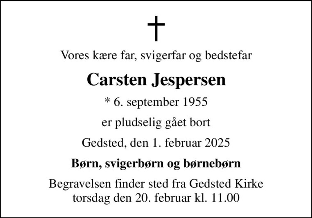 Vores kære far, svigerfar og bedstefar
Carsten Jespersen
* 6. september 1955
er pludselig gået bort
Gedsted, den 1. februar 2025
Børn, svigerbørn og børnebørn
Begravelsen finder sted fra Gedsted Kirke  torsdag den 20. februar kl. 11.00