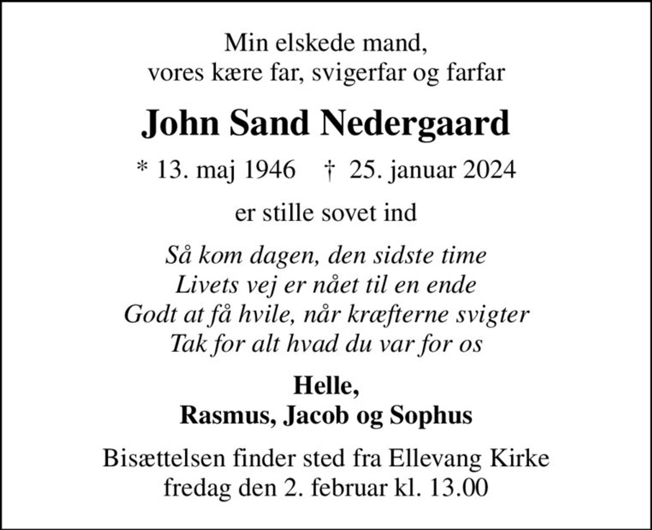 Min elskede mand, vores kære far, svigerfar og farfar
John Sand Nedergaard
* 13. maj 1946    ✝ 25. januar 2024
er stille sovet ind
Så kom dagen, den sidste time Livets vej er nået til en ende Godt at få hvile, når kræfterne svigter Tak for alt hvad du var for os
Helle, Rasmus, Jacob og Sophus
Bisættelsen finder sted fra Ellevang Kirke  fredag den 2. februar kl. 13.00
