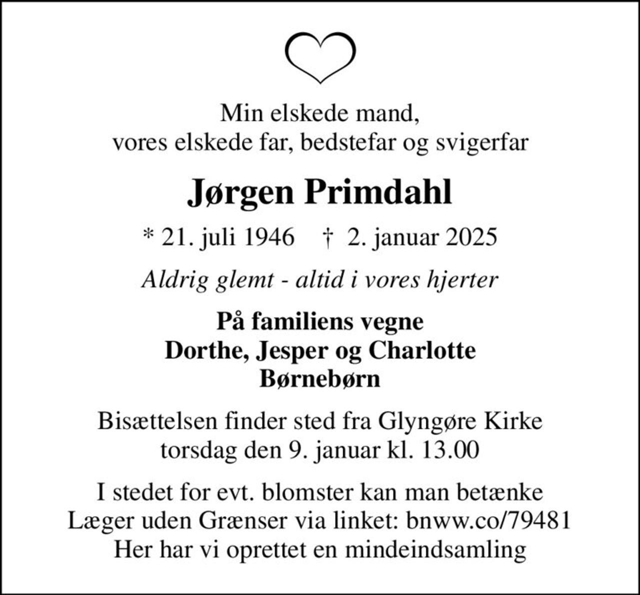 Min elskede mand, vores elskede far, bedstefar og svigerfar
Jørgen Primdahl
* 21. juli 1946    ✝ 2. januar 2025
Aldrig glemt - altid i vores hjerter
På familiens vegne Dorthe, Jesper og Charlotte Børnebørn
Bisættelsen finder sted fra Glyngøre Kirke  torsdag den 9. januar kl. 13.00 
I stedet for evt. blomster kan man betænke Læger uden Grænser via linket: bnww.co/79481 Her har vi oprettet en mindeindsamling
I stedet for evt. blomster kan man betænke
					Læger uden Grænser reg.4190kontonr.10136024mrk. Jørgen
					Primdahl