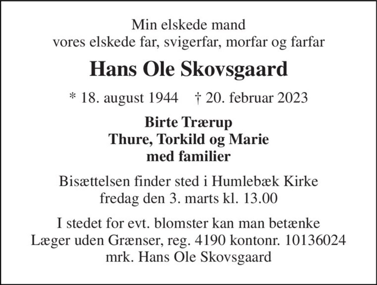 Min elskede mand vores elskede far, svigerfar, morfar og farfar 
Hans Ole Skovsgaard 
* 18. august 1944    † 20. februar 2023 
Birte Trærup Thure, Torkild og Marie med familier 
Bisættelsen finder sted i Humlebæk Kirke fredag den 3. marts kl. 13.00 
I stedet for evt. blomster kan man betænke Læger uden Grænser, reg. 4190 kontonr. 10136024 mrk. Hans Ole Skovsgaard
