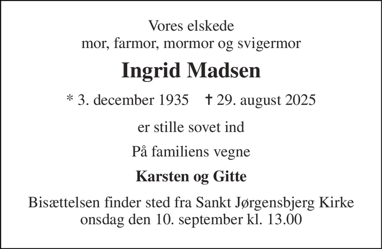 Vores elskede mor, farmor, mormor og svigermor 
Ingrid Madsen 
* 3. december 1935    ✝ 29. august 2025 
er stille sovet ind 
På familiens vegne 
Karsten og Gitte 
Bisættelsen finder sted fra Sankt Jørgensbjerg Kirke onsdag den 10. september kl. 13.00