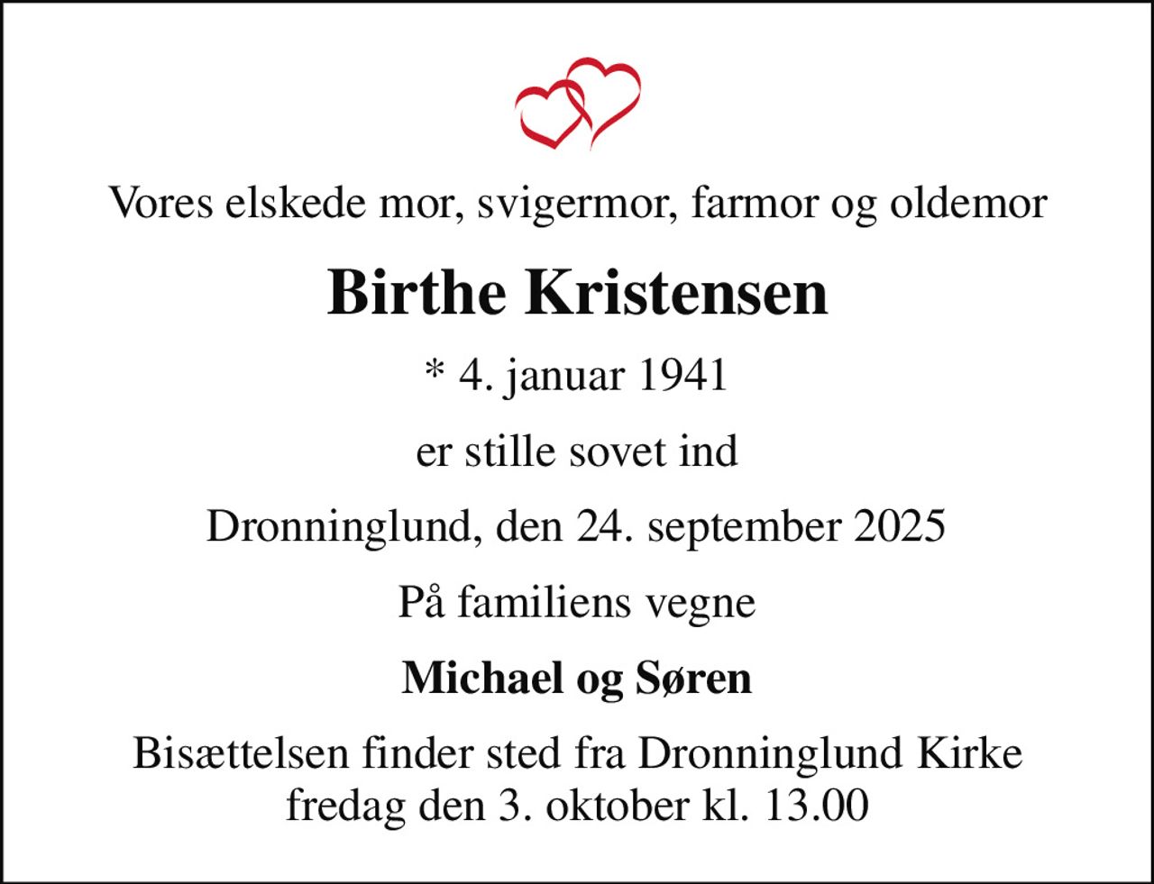 Vores elskede mor, svigermor, farmor og oldemor
Birthe Kristensen
* 4. januar 1941
er stille sovet ind
Dronninglund, den 24. september 2025
På familiens vegne
Michael og Søren
Bisættelsen finder sted fra Dronninglund Kirke  fredag den 3. oktober kl. 13.00