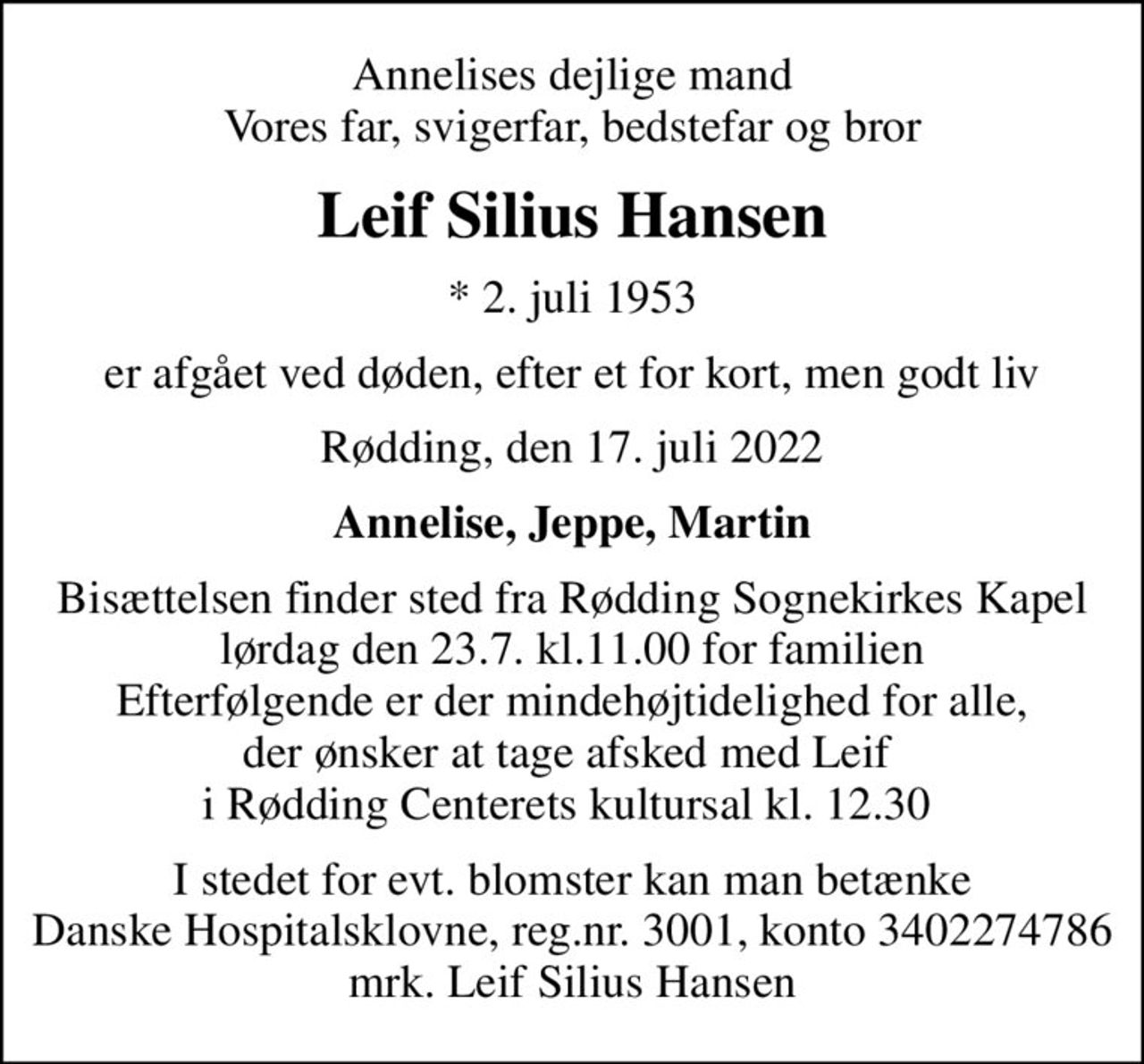 Annelises dejlige mand Vores far, svigerfar, bedstefar og bror
Leif Silius Hansen
* 2. juli 1953
er afgået ved døden, efter et for kort, men godt liv
Rødding, den 17. juli 2022
Annelise, Jeppe, Martin
Bisættelsen finder sted fra Rødding Sognekirkes Kapel lørdag den 23.7. kl.11.00 for familien Efterfølgende er der mindehøjtidelighed for alle, der ønsker at tage afsked med Leif  i Rødding Centerets kultursal kl. 12.30 
I stedet for evt. blomster kan man betænke
					Danske Hospitalsklovne reg.4316,konto13117268mrk. Leif Silius
					Hansen