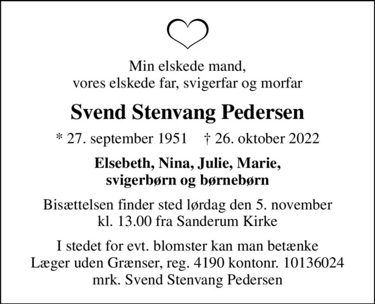 Min elskede mand, vores elskede far, svigerfar og morfar
Svend Stenvang Pedersen
* 27. september 1951    ✝ 26. oktober 2022
Elsebeth, Nina, Julie, Marie, svigerbørn og børnebørn
Bisættelsen finder sted lørdag den 5. november kl. 13.00 fra Sanderum Kirke
I stedet for evt. blomster kan man betænke
					Læger uden Grænser reg.4190kontonr.10136024mrk. Svend Stenvang
					Pedersen