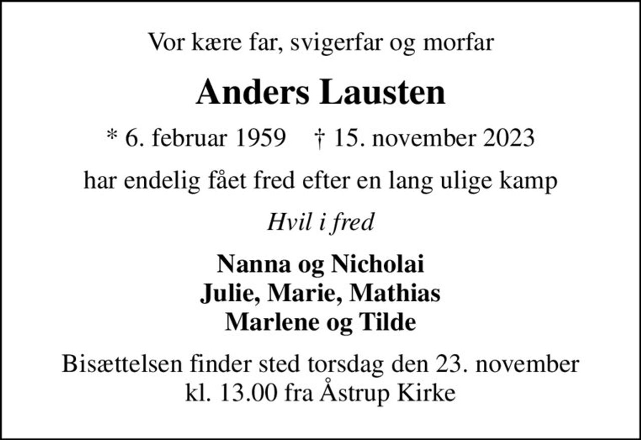 Vor kære far, svigerfar og morfar
Anders Lausten
* 6. februar 1959    ✝ 15. november 2023
har endelig fået fred efter en lang ulige kamp
Hvil i fred
Nanna og Nicholai Julie, Marie, Mathias Marlene og Tilde
Bisættelsen finder sted torsdag den 23. november kl. 13.00 fra Åstrup Kirke