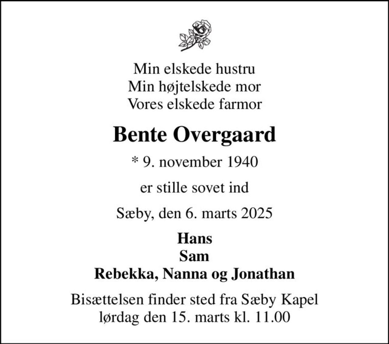 Min elskede hustru Min højtelskede mor Vores elskede farmor
Bente Overgaard
* 9. november 1940
er stille sovet ind
Sæby, den 6. marts 2025
Hans Sam Rebekka, Nanna og Jonathan
Bisættelsen finder sted fra Sæby Kapel  lørdag den 15. marts kl. 11.00