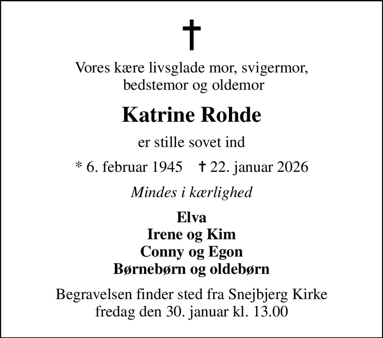 Vores kære livsglade mor, svigermor,  bedstemor og oldemor
Katrine Rohde
er stille sovet ind
* 6. februar 1945    ✝ 22. januar 2026
Mindes i kærlighed
Elva Irene og Kim Conny og Egon Børnebørn og oldebørn
Begravelsen finder sted fra Snejbjerg Kirke  fredag den 30. januar kl. 13.00