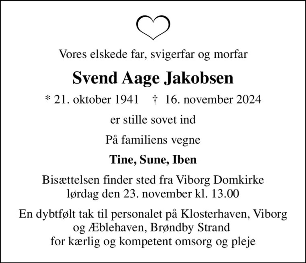 Vores elskede far, svigerfar og morfar
Svend Aage Jakobsen
* 21. oktober 1941    ✝ 16. november 2024
er stille sovet ind
På familiens vegne
Tine, Sune, Iben
Bisættelsen finder sted fra Viborg Domkirke  lørdag den 23. november kl. 13.00 
En dybtfølt tak til personalet på Klosterhaven, Viborg og Æblehaven, Brøndby Strand  for kærlig og kompetent omsorg og pleje