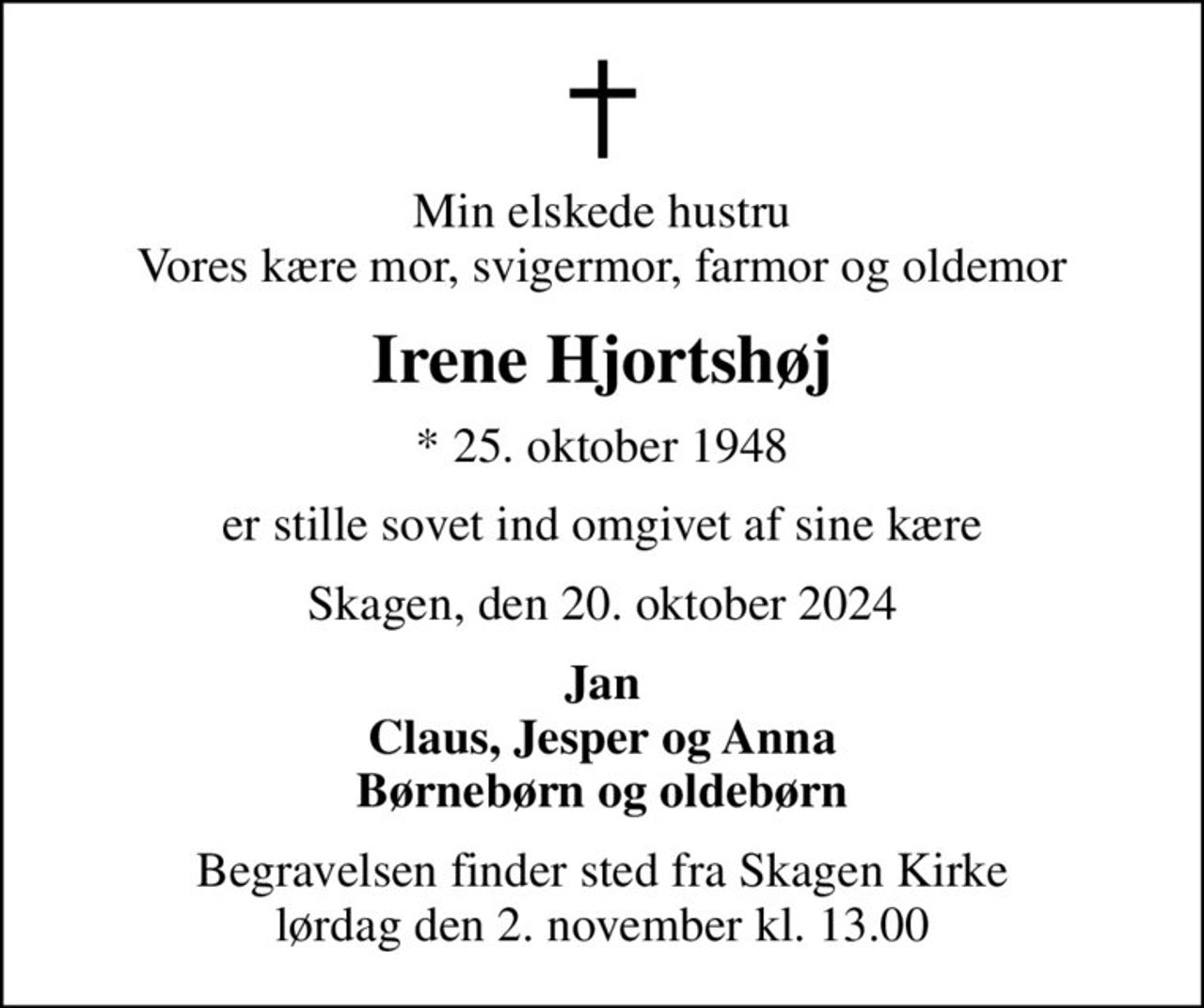 Min elskede hustru Vores kære mor, svigermor, farmor og oldemor
Irene Hjortshøj
* 25. oktober 1948
er stille sovet ind omgivet af sine kære
Skagen, den 20. oktober 2024
Jan Claus, Jesper og Anna Børnebørn og oldebørn
Begravelsen finder sted fra Skagen Kirke  lørdag den 2. november kl. 13.00