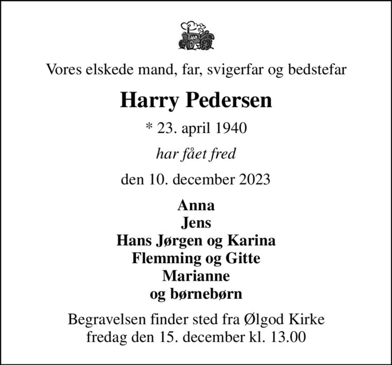 Vores elskede mand, far, svigerfar og bedstefar
Harry Pedersen
* 23. april 1940
har fået fred
den 10. december 2023
Anna Jens Hans Jørgen og Karina Flemming og Gitte Marianne og børnebørn
Begravelsen finder sted fra Ølgod Kirke  fredag den 15. december kl. 13.00
