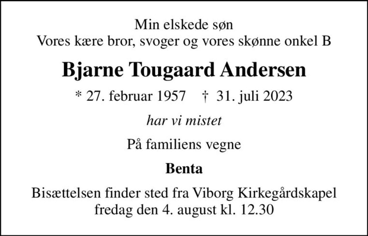 Min elskede søn Vores kære bror, svoger og vores skønne onkel B
Bjarne Tougaard Andersen
* 27. februar 1957    ✝ 31. juli 2023
har vi mistet
På familiens vegne
Benta
Bisættelsen finder sted fra Viborg Kirkegårdskapel  fredag den 4. august kl. 12.30