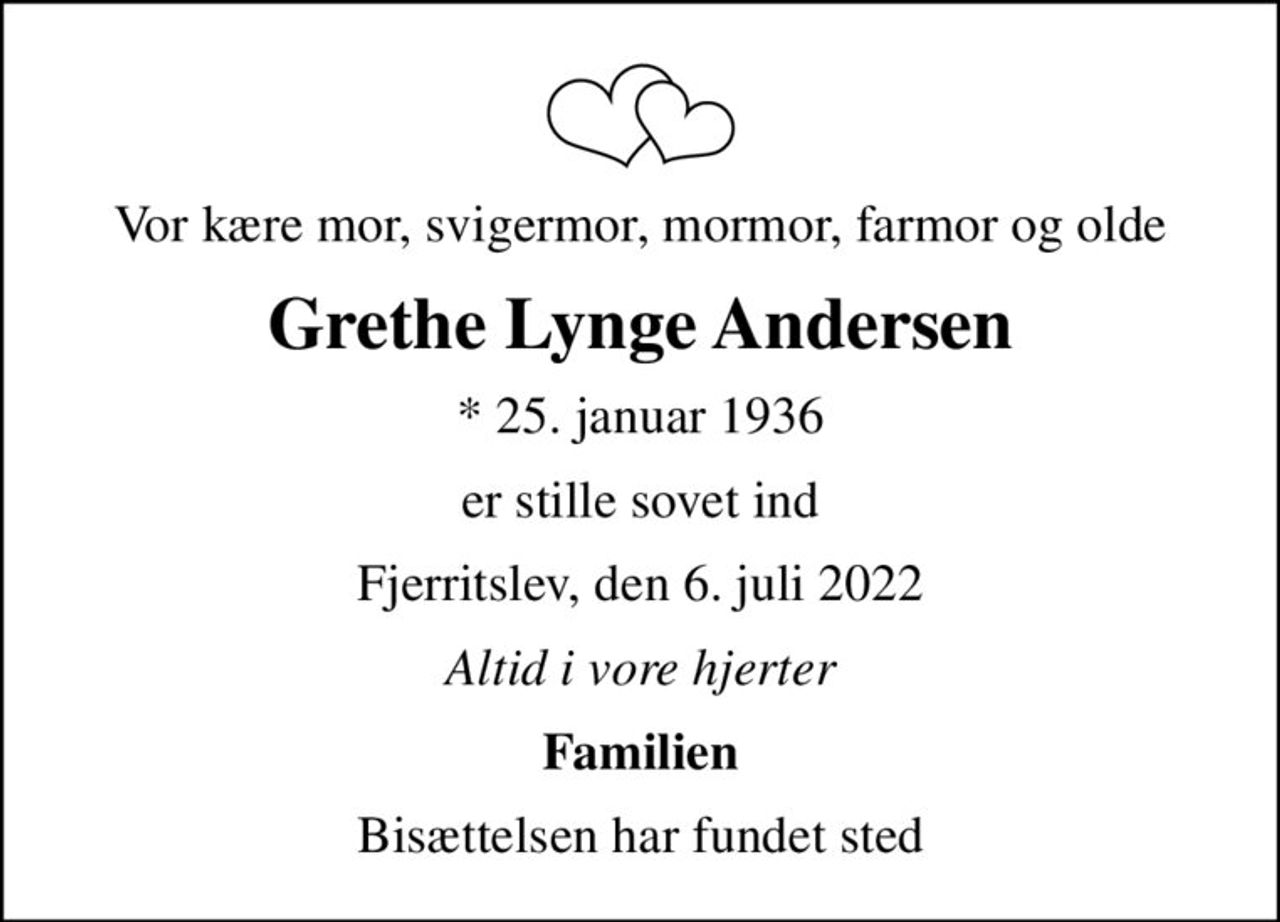 Vor kære mor, svigermor, mormor, farmor og olde
Grethe Lynge Andersen
* 25. januar 1936
er stille sovet ind
Fjerritslev, den 6. juli 2022
Altid i vore hjerter
Familien
Bisættelsen har fundet sted