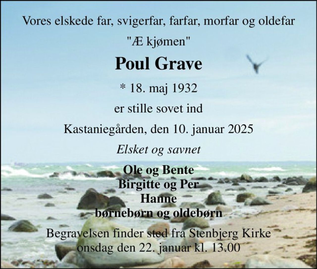 Vores elskede far, svigerfar, farfar, morfar og oldefar 
"Æ kjømen" 
Poul Grave 
* 18. maj 1932 
er stille sovet ind 
Kastaniegården, den 10. januar 2025 
Elsket og savnet 
Ole og Bente Birgitte og Per Hanne børnebørn og oldebørn 
Begravelsen finder sted fra Stenbjerg Kirke onsdag den 22. januar kl. 13.00
