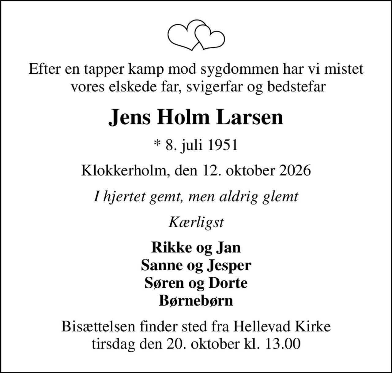 Efter en tapper kamp mod sygdommen har vi mistet  vores elskede far, svigerfar og bedstefar
Jens Holm Larsen
* 8. juli 1951
Klokkerholm, den 12. oktober 2026
I hjertet gemt, men aldrig glemt
Kærligst
Rikke og Jan Sanne og Jesper Søren og Dorte Børnebørn
Bisættelsen finder sted fra Hellevad Kirke  tirsdag den 20. oktober kl. 13.00