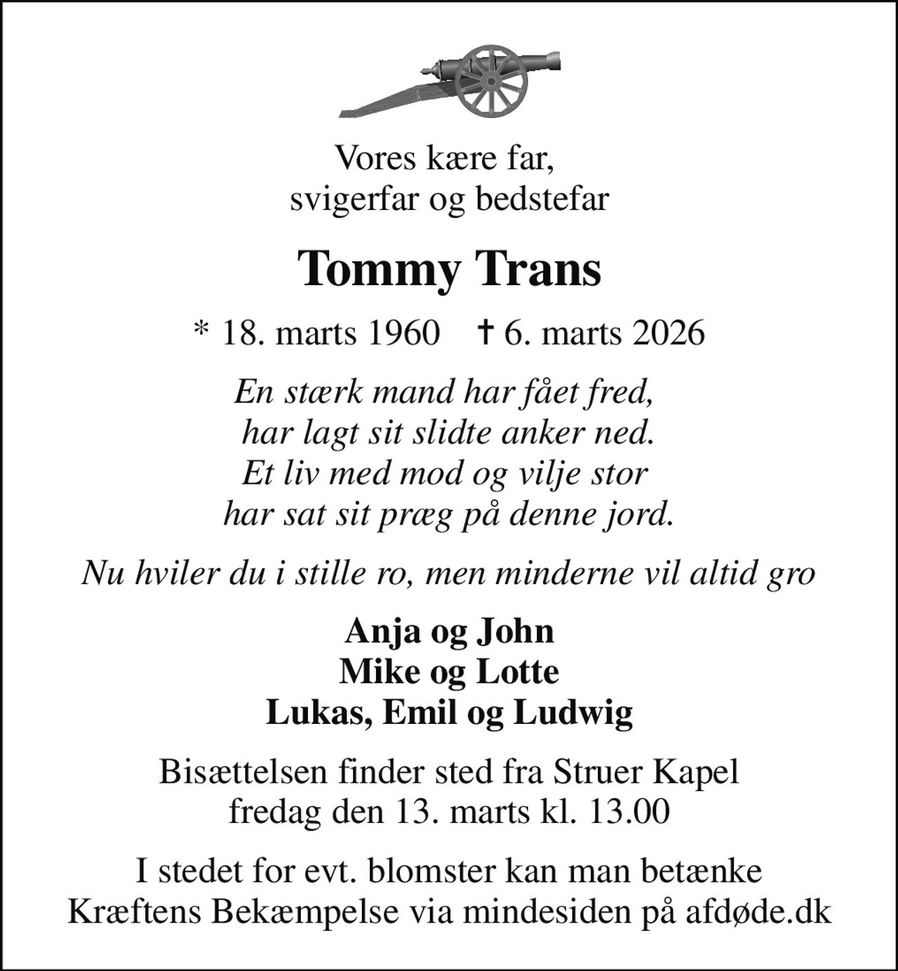 Vores kære far,  svigerfar og bedstefar
Tommy Trans
* 18. marts 1960    ✝ 6. marts 2026
En stærk mand har fået fred,  har lagt sit slidte anker ned. Et liv med mod og vilje stor  har sat sit præg på denne jord.
Nu hviler du i stille ro, men minderne vil altid gro
Anja og John Mike og Lotte Lukas, Emil og Ludwig
Bisættelsen finder sted fra Struer Kapel  fredag den 13. marts kl. 13.00 
I stedet for evt. blomster kan man betænke
					Kræftens Bekæmpelse via mindesiden på afdøde.dk