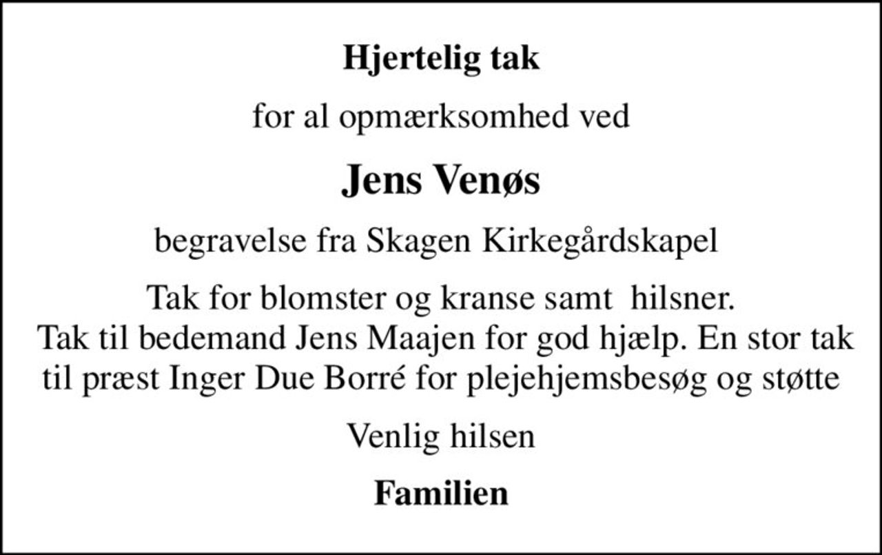Hjertelig tak
for al opmærksomhed ved
Jens Venøs
begravelse fra Skagen Kirkegårdskapel 
Tak for blomster og kranse samt  hilsner.  Tak til bedemand Jens Maajen for god hjælp. En stor tak til præst Inger Due Borré for plejehjemsbesøg og støtte
Venlig hilsen
Familien