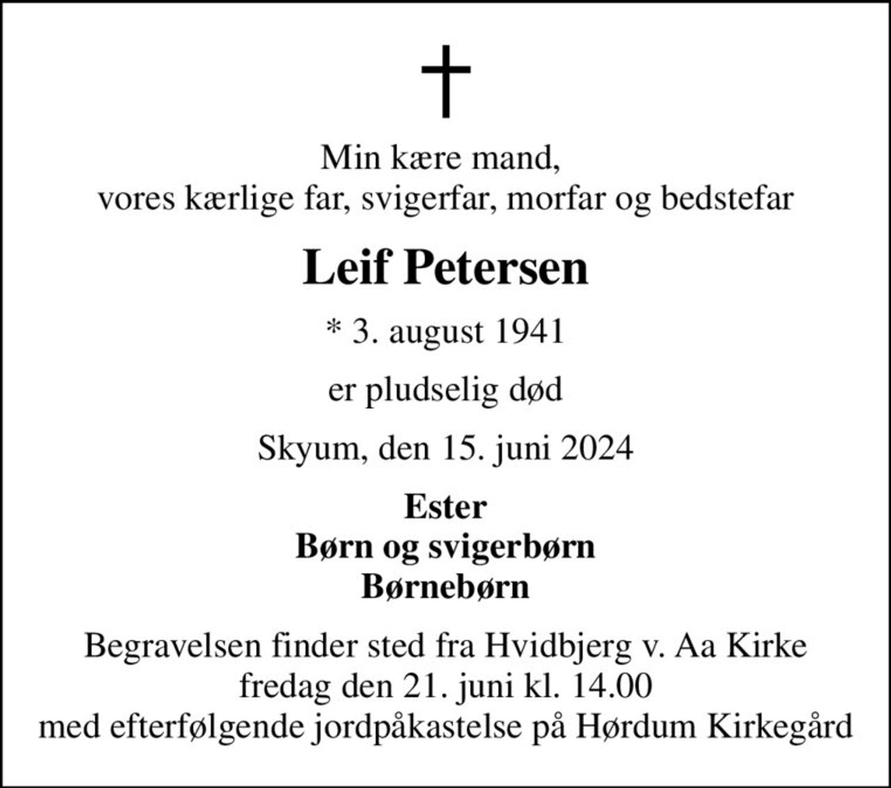 Min kære mand,  vores kærlige far, svigerfar, morfar og bedstefar
Leif Petersen
* 3. august 1941
er pludselig død
Skyum, den 15. juni 2024
Ester Børn og svigerbørn Børnebørn
Begravelsen finder sted fra Hvidbjerg v. Aa Kirke  fredag den 21. juni kl. 14.00  med efterfølgende jordpåkastelse på Hørdum Kirkegård
