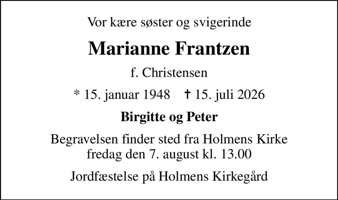 Vor kære søster og svigerinde
Marianne Frantzen
f. Christensen
* 15. januar 1948    ✝ 15. juli 2026
Birgitte og Peter
Begravelsen finder sted fra Holmens Kirke  fredag den 7. august kl. 13.00 
Jordfæstelse på Holmens Kirkegård