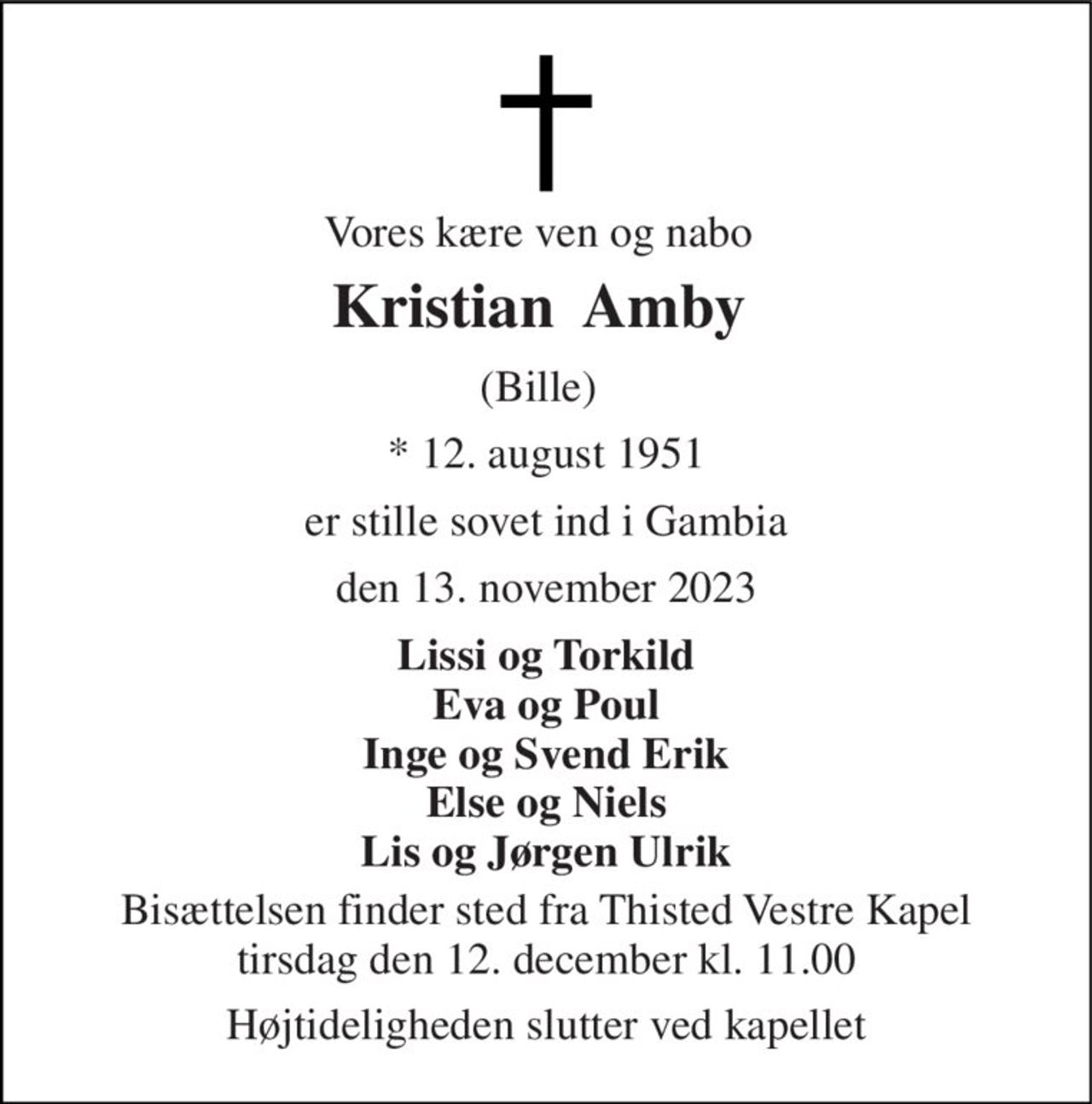 Vores kære ven og nabo 
Kristian  Amby  
(Bille) 
* 12. august 1951 
er stille sovet ind i Gambia 
den 13. november 2023 
Lissi og Torkild Eva og Poul Inge og Svend Erik Else og Niels Lis og Jørgen Ulrik 
Bisættelsen finder sted fra Thisted Vestre Kapel tirsdag den 12. december kl. 11.00 
Højtideligheden slutter ved kapellet