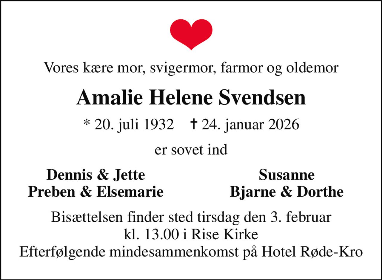 Vores kære mor, svigermor, farmor og oldemor
Amalie Helene Svendsen
* 20. juli 1932    ✝ 24. januar 2026
er sovet ind
Dennis & Jette
Susanne
Preben & Elsemarie
Bjarne & Dorthe
Bisættelsen finder sted tirsdag den 3. februar kl. 13.00 i Rise Kirke Efterfølgende mindesammenkomst på Hotel Røde-Kro