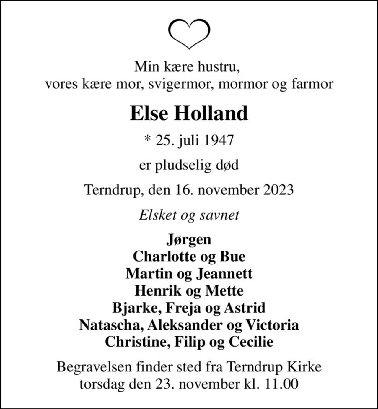Min kære hustru,  vores kære mor, svigermor, mormor og farmor
Else Holland
* 25. juli 1947
er pludselig død
Terndrup, den 16. november 2023
Elsket og savnet
Jørgen Charlotte og Bue Martin og Jeannett Henrik og Mette Bjarke, Freja og Astrid Natascha, Aleksander og Victoria Christine, Filip og Cecilie
Begravelsen finder sted fra Terndrup Kirke  torsdag den 23. november kl. 11.00