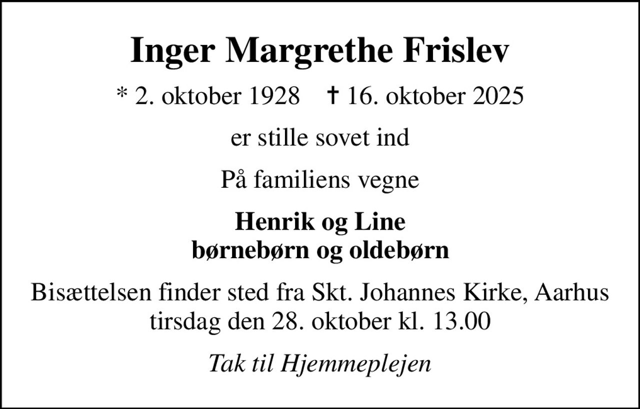 Inger Margrethe Frislev
* 2. oktober 1928    ✝ 16. oktober 2025
er stille sovet ind
På familiens vegne
Henrik og Line børnebørn og oldebørn
Bisættelsen finder sted fra Skt. Johannes Kirke, Aarhus  tirsdag den 28. oktober kl. 13.00 
Tak til Hjemmeplejen