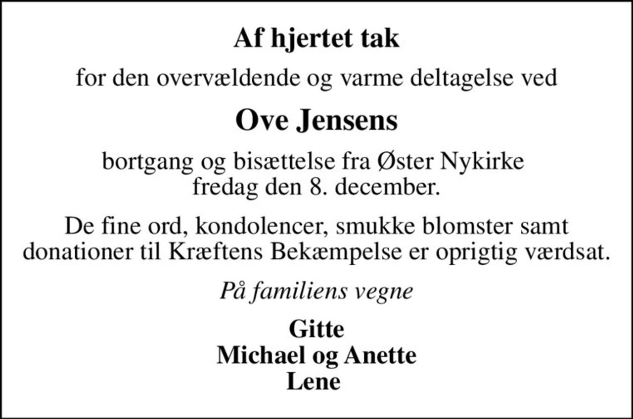 Af hjertet tak
for den overvældende og varme deltagelse ved
Ove Jensens
bortgang og bisættelse fra Øster Nykirke  fredag den 8. december.
De fine ord, kondolencer, smukke blomster samt donationer til Kræftens Bekæmpelse er oprigtig værdsat.
På familiens vegne
Gitte Michael og Anette Lene