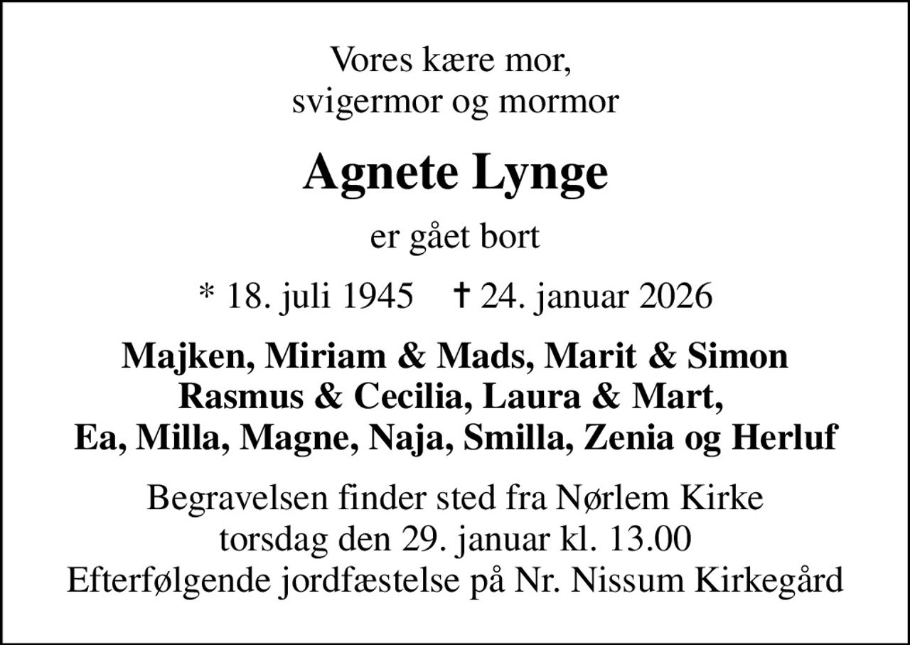 Vores kære mor,  svigermor og mormor
Agnete Lynge
er gået bort
* 18. juli 1945    ✝ 24. januar 2026
Majken, Miriam & Mads, Marit & Simon Rasmus & Cecilia, Laura & Mart,  Ea, Milla, Magne, Naja, Smilla, Zenia og Herluf
Begravelsen finder sted fra Nørlem Kirke  torsdag den 29. januar kl. 13.00  Efterfølgende jordfæstelse på Nr. Nissum Kirkegård