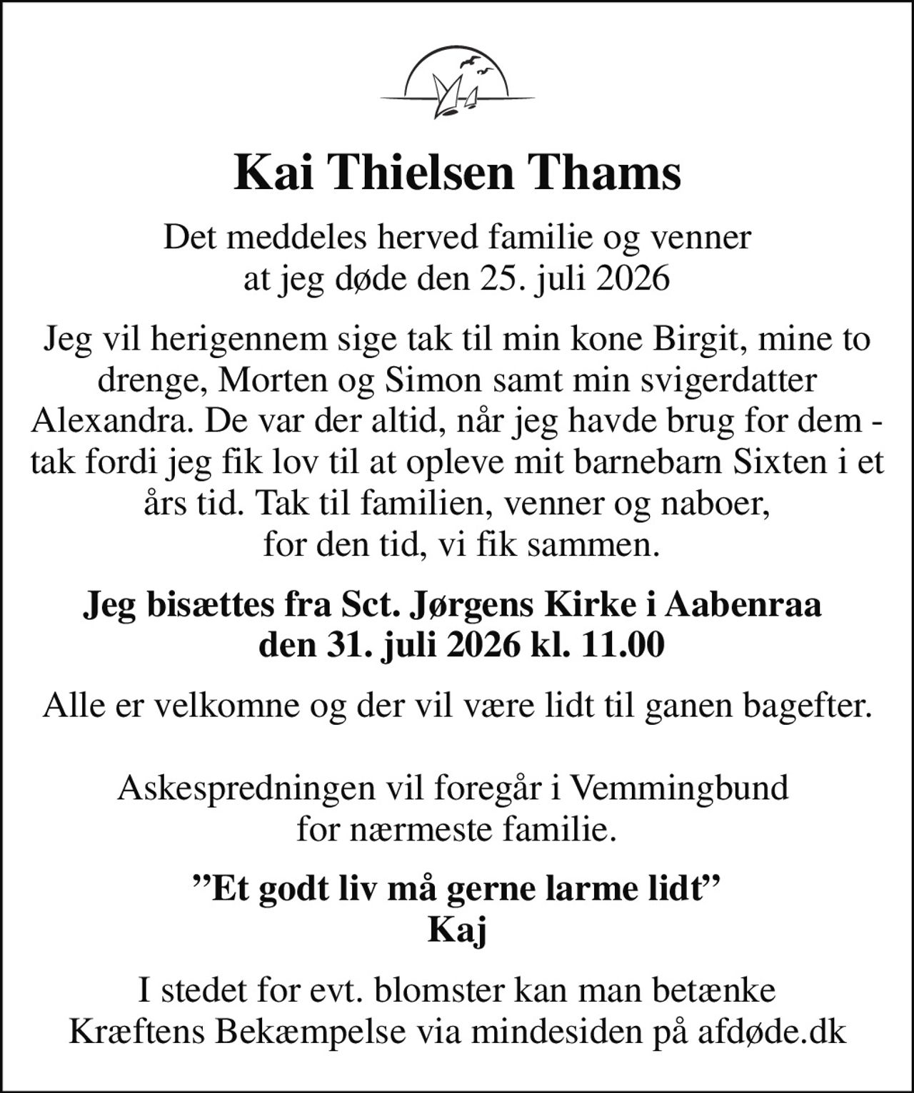 Kai Thielsen Thams
Det meddeles herved familie og venner at jeg døde den 25. juli 2026
Jeg vil herigennem sige tak til min kone Birgit, mine to drenge, Morten og Simon samt min svigerdatter Alexandra. De var der altid, når jeg havde brug for dem - tak fordi jeg fik lov til at opleve mit barnebarn Sixten i et års tid. Tak til familien, venner og naboer,  for den tid, vi fik sammen.
Jeg bisættes fra Sct. Jørgens Kirke i Aabenraa   den 31. juli 2026 kl. 11.00
Alle er velkomne og der vil være lidt til ganen bagefter.  Askespredningen vil foregår i Vemmingbund  for nærmeste familie.
Et godt liv må gerne larme lidt Kaj
I stedet for evt. blomster kan man betænke
					Kræftens Bekæmpelse via mindesiden på afdøde.dk
