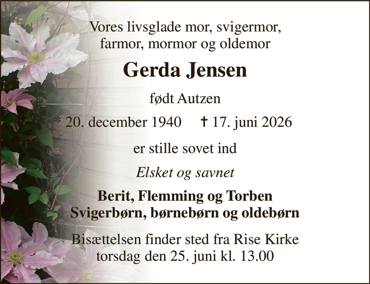 Vores livsglade mor, svigermor, farmor, mormor og oldemor 
Gerda Jensen​ 
født Autzen 
*​ 20. december 1940 
✝​ 17. juni 2026​ 
er stille sovet ind 
Elsket og savnet 
Berit, Flemming og Torben Svigerbørn, børnebørn og oldebørn 
Bisættelsen finder sted fra Rise Kirke torsdag den 25. juni kl. 13.00