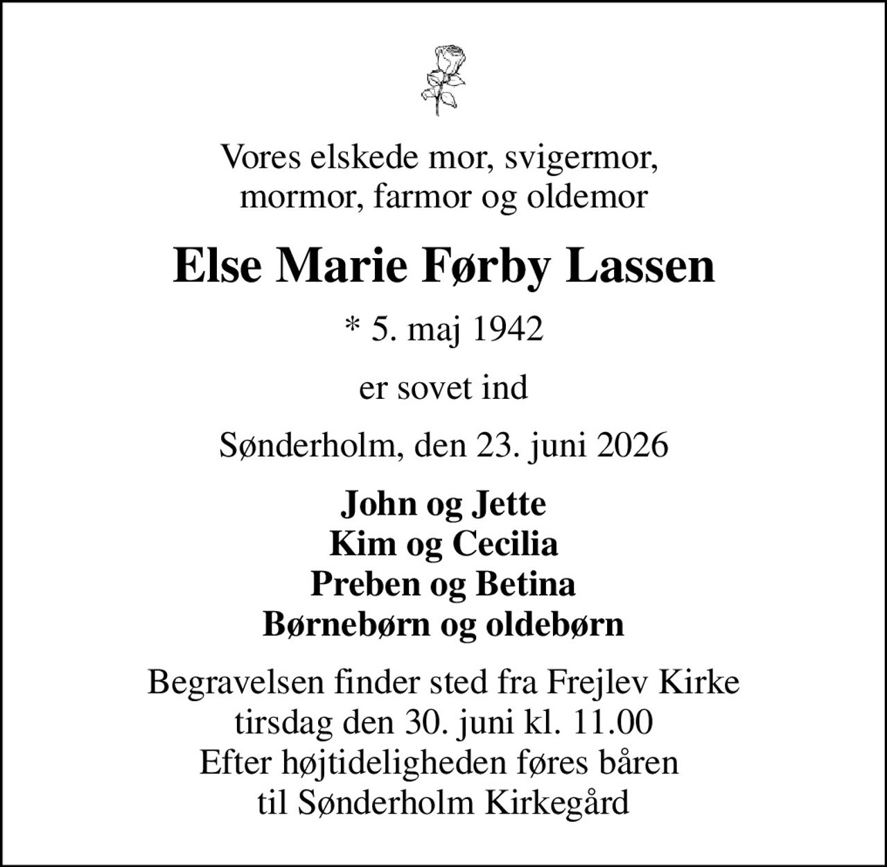 Vores elskede mor, svigermor,  mormor, farmor og oldemor
Else Marie Førby Lassen
* 5. maj 1942
er sovet ind
Sønderholm, den 23. juni 2026
John og Jette Kim og Cecilia Preben og Betina Børnebørn og oldebørn
Begravelsen finder sted fra Frejlev Kirke  tirsdag den 30. juni kl. 11.00  Efter højtideligheden føres båren  til Sønderholm Kirkegård
