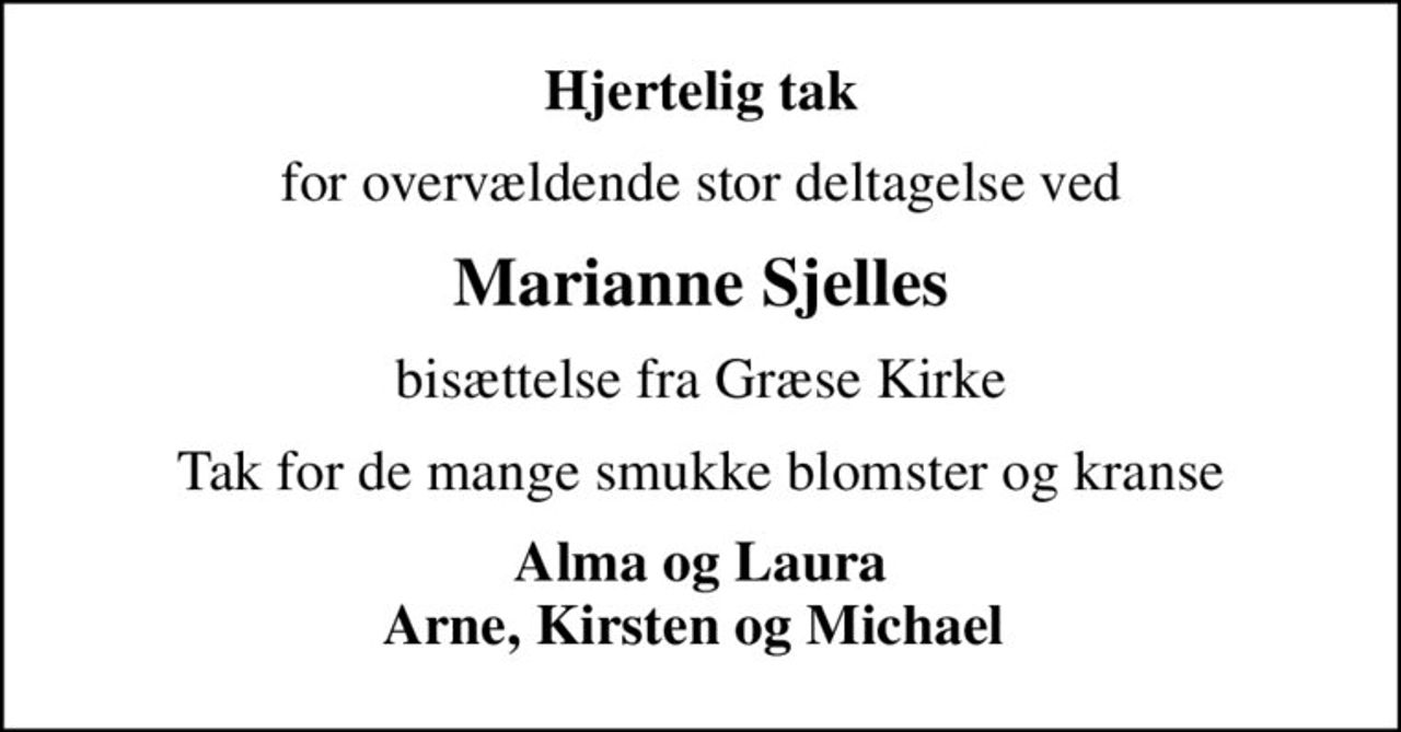 Hjertelig tak
for overvældende stor deltagelse ved
Marianne Sjelles
bisættelse fra Græse Kirke
Tak for de mange smukke blomster og kranse
Alma og Laura Arne, Kirsten og Michael