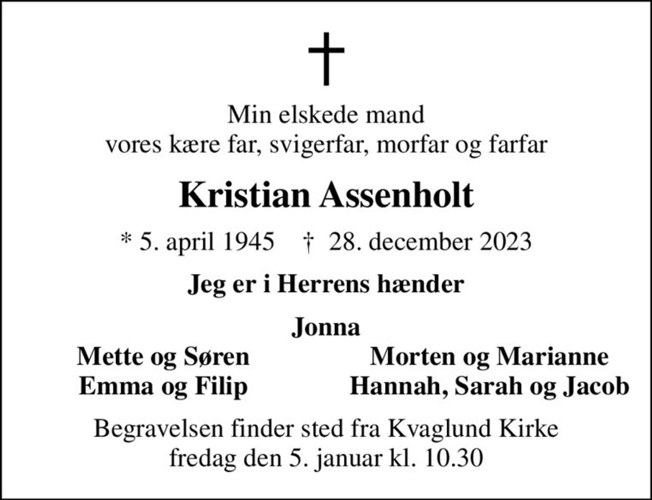 Min elskede mand vores kære far, svigerfar, morfar og farfar
Kristian Assenholt
* 5. april 1945    ✝ 28. december 2023
Jeg er i Herrens hænder
Jonna
Mette og Søren
Morten og Marianne
Emma og Filip
Hannah, Sarah og Jacob
Begravelsen finder sted fra Kvaglund Kirke  fredag den 5. januar kl. 10.30