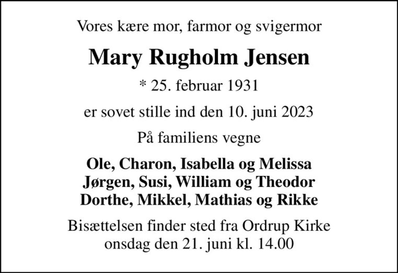 Vores kære mor, farmor og svigermor
Mary Rugholm Jensen
* 25. februar 1931
er sovet stille ind den 10. juni 2023
På familiens vegne
Ole, Charon, Isabella og Melissa Jørgen, Susi, William og Theodor Dorthe, Mikkel, Mathias og Rikke
Bisættelsen finder sted fra Ordrup Kirke  onsdag den 21. juni kl. 14.00