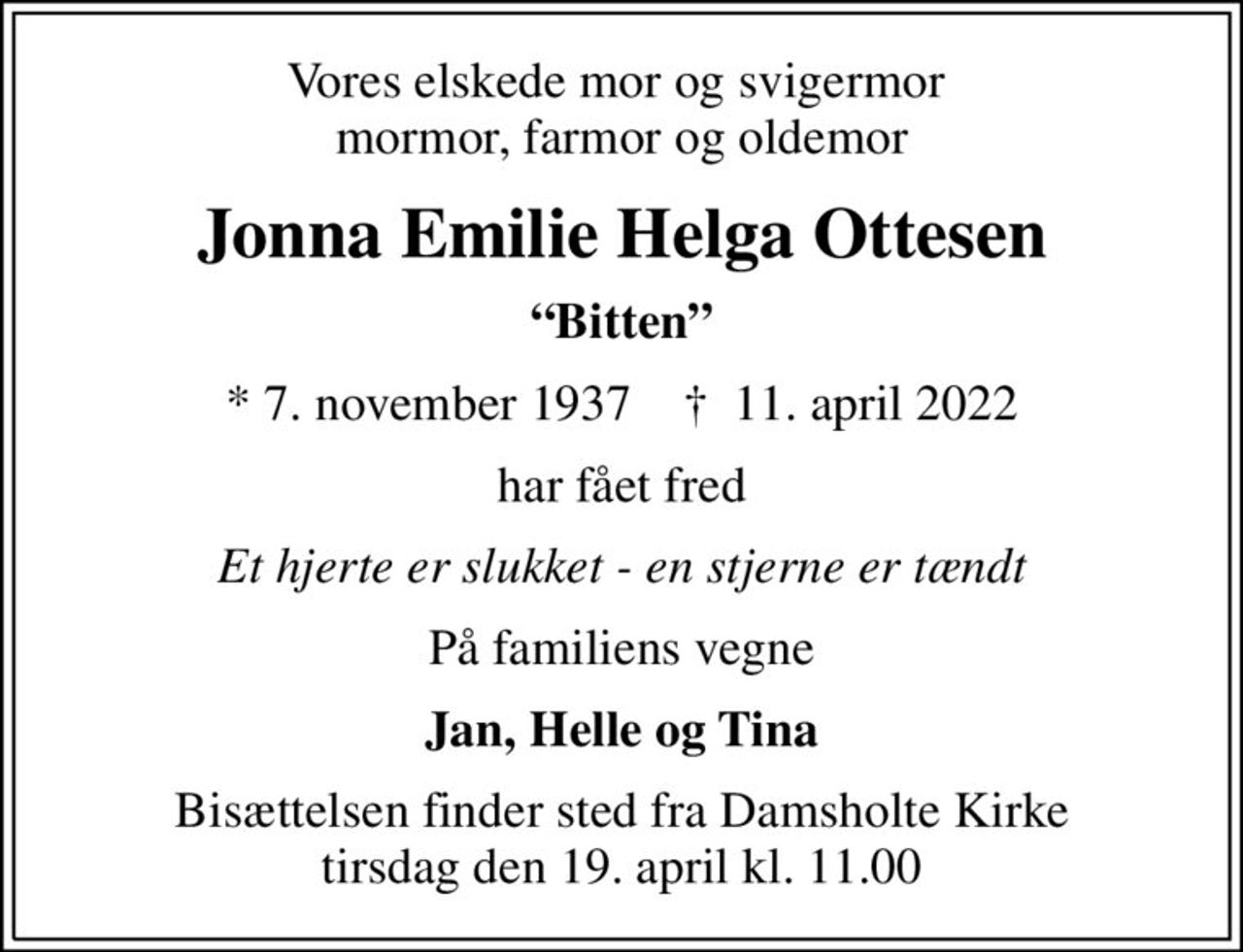 Vores elskede mor og svigermor  mormor, farmor og oldemor
Jonna Emilie Helga Ottesen
Bitten
* 7. november 1937    ✝ 11. april 2022
har fået fred
Et hjerte er slukket - en stjerne er tændt
På familiens vegne
Jan, Helle og Tina
Bisættelsen finder sted fra Damsholte Kirke  tirsdag den 19. april kl. 11.00