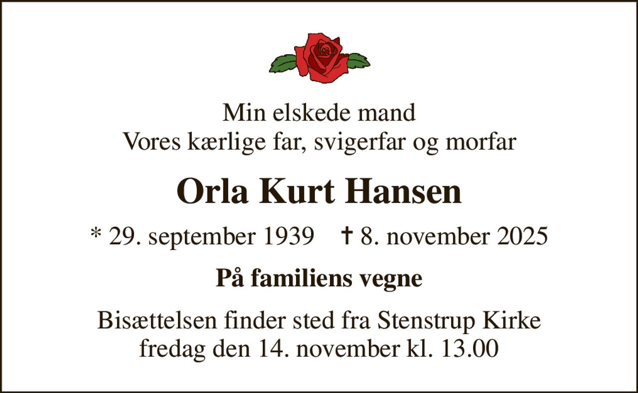 Min elskede mand Vores kærlige far, svigerfar og morfar
Orla Kurt Hansen
* 29. september 1939    ✝ 8. november 2025
På familiens vegne
Bisættelsen finder sted fra Stenstrup Kirke  fredag den 14. november kl. 13.00