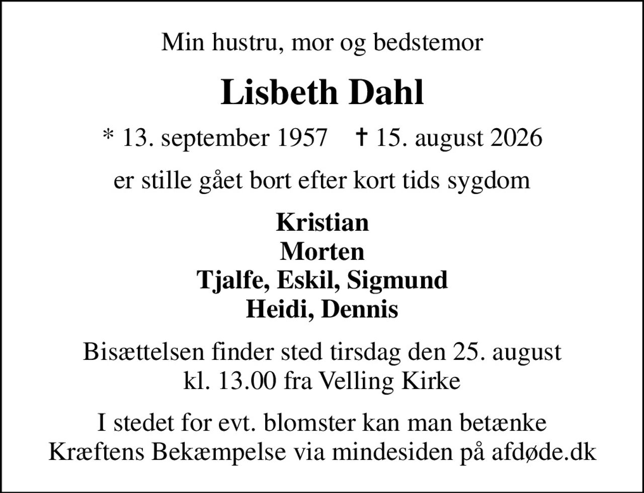 Min hustru, mor og bedstemor
Lisbeth Dahl
* 13. september 1957    ✝ 15. august 2026
er stille gået bort efter kort tids sygdom
Kristian Morten Tjalfe, Eskil, Sigmund Heidi, Dennis
Bisættelsen finder sted tirsdag den 25. august kl. 13.00 fra Velling Kirke
I stedet for evt. blomster kan man betænke
					Kræftens Bekæmpelse via mindesiden på afdøde.dk